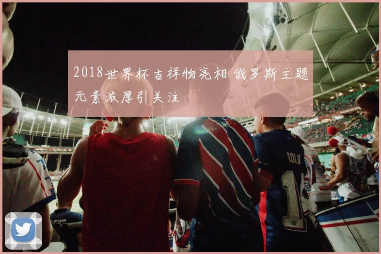 2018世界杯吉祥物亮相 俄罗斯主题元素浓厚引关注