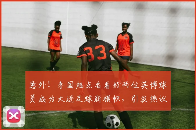 意外!李国旭点名看好两位英博球员成为大连足球新旗帜,引发热议