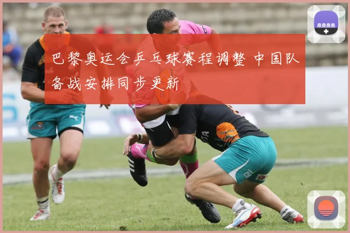 巴黎奥运会乒乓球赛程调整 中国队备战安排同步更新